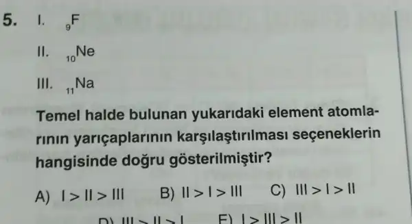 II. (}_{10)Ne
III. (}_{11)Na
Temel halde bulunan yukaridaki element atomla-
rinin yariçaplar nin karşilaştirilmasi seçeneklerin
hangisinde dogru gosterilmiştir?
A) vert gt Vert gt Vert vert 
B) Vert gt vert gt Vert vert 
C) Vert vert gt vert gt Vert 
1>111>11