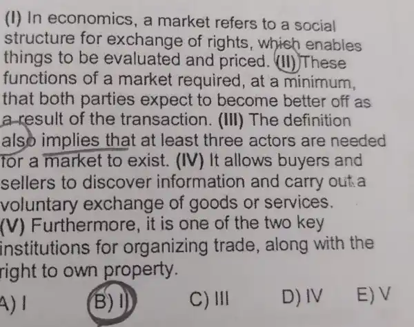 (II) In economics , a market refers to a social
structure for exchange of rights which enables
things to be evaluate and priced (II)These
functions of a market required , at a minimum,
that both parties expect to become better off as
a-result of the tra nsaction .(III) The definition
also implies that at least three actors are needed
for a market to exist . (IV) It allows buyers and
sellers to discover information and carry out:a
voluntar v exchange of goods or services.
MF urthermore , it is one of the two key
ins titutions for org anizing trade , along with the
right to own property.
4) I
(B) 1)
C) III
D) IV
E)V