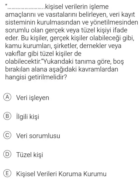 II
__ kisisel verilerin isleme
amaçlarini ve vasitalarini belirleyen,veri kayit
sisteminin kurulmasil ndan ve yonetilmesinden
sorumlu olan gerçek veya túzel kisiyi ifade
eder. Bu kisiler gercek kisiler olabileceği gibi,
kamu kurumlari sirketler dernekler veya
vakiflar gibi tủizel kisiler de
olabilecektir."Yukaridaki tanima gore, bos
birakllan I alana aşağidaki ka vramlardan
hangisi getirilmelidir?
A Veri işleyen
B ilgili kişi
C Veri sorumlusu
D Tuzel kisi
E Kisisel Verileri Koruma Kurumu