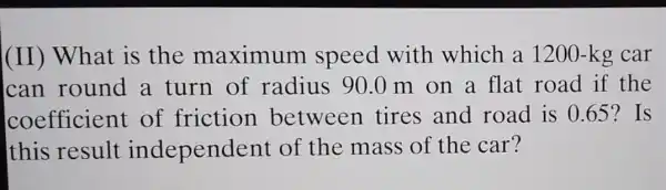 (II) What is the maximum speed with which a 1200 -kg car
can round a turn of radius 90.0 m on a flat road if the
coefficient of friction between tires and road is 0.65 ? Is
this result independ ent of the mass of the car?