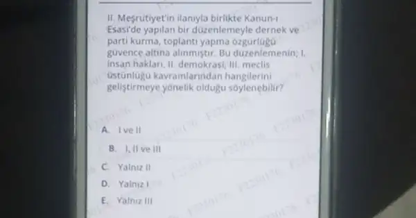 II. Mefrutiyetin ilanyla birlikte Kanun-1
Esaside yapilan bir duzenlemeyle dernek ve
parti kurma, toplanti yapma ozgürlugG
guvence altina alinmistr. Bu duzenlemenin; I.
insan haklar, II, demokrasi,"III meclis
Ustunlugu kavramlarinda n hangilerini
gelistirmeye yonelik oldugu soylenebilir?
A. Ive II
B. Iillve III
C. Yalniz II
D. Yalniz I
E. Yalniz III