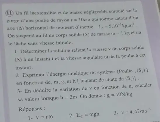 (II) Un fil inextensible et de masse négligeable enroulé sur la
gorge d'une poulic de rayon r=10cm qui tourne autour d'un
axe (Delta ) horizontal de moment d inertie
J_(Delta )=5cdot 10^-3kgcdot m^2
On suspend au fil un corps solide (S) de masse m=1kg et on
le lâche sans vitesse initiale.
1- Déterminer la relation reliant la vitesse v du corps solide
(S) à un instant tet la vitesse angulaire a) de la poulie à cet
instant.
2- Exprimer l'énergie cinétique du système (Poulie
(S_(1))} 
en fonction de, m ,g,et h hauteur de chute de
(S_(1))]
3- En déduire la variation dev en fonction de h,calculer
sa valeur lorsque h=2m On donne : g=10N/kg
Réponses :
2- E_(C)=mgh
3-
v=4,47ms^-1
1-v=romega