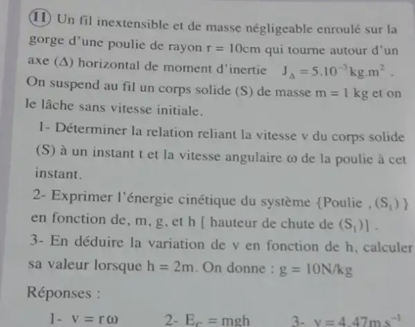 (II) Un fil inextensible et de masse négligeable enroulé sur la
gorge d'une poulie de rayon r=10cm qui tourne autour d'un
axe (Delta ) horizontal de moment d inertie
J_(Delta )=5.10^-3kgcdot m^2
On suspend au fil un corps solide
(S) de masse m=1kg et on
le lâche sans vitesse initiale.
1- Déterminer la relation reliant la vitesse v du corps solide
(S) à un instant t et la vitesse angulaire (1) de la poulie à cet
instant.
2- Exprimer l'énergie cinétique du système  Poulie,(S_(1))) 
en fonction de, m , g,et h [hauteur de chute de (S_(1))]
3- En déduire la variation de v en fonction de h, calculer
sa valeur lorsque h=2m On donne : g=10N/kg
Réponses :
1-v=romega 
2-E_(C)=mgh
3- v=4.47ms^-1