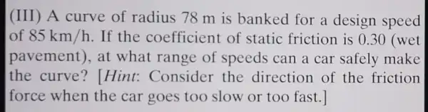 (III) A curve of radius 78 m is banked for a design speed
of 85km/h . If the coefficient of static friction is 0.30 (wet
pavement), at what range of speeds can a car safely make
the curve ? Hint:Consider the direction of the friction
force when the car goes too slow or too fast.]