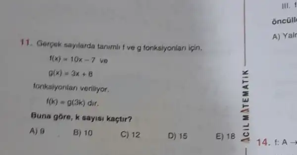 III. f
oncüll
A) Yalr
11. Gergek sayilarda tanimi I've g fonksiyonlan igin,
f(x)=10x-7 ve
g(x)=3x+8
fonksiyonlan veriliyor.
f(k)=g(3k)dir
Buna góre, k sayisi kaçtir?
A) 9
B) 10
C) 12
D) 15
E) 18
14. f: Aarrow