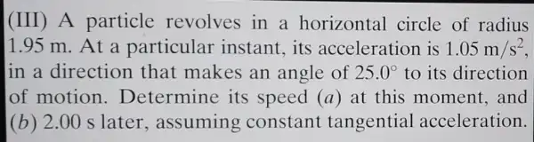 (III) A particle revolves in a horizontal circle of radius
1.95 m. At a particular instant, its acceleration is 1.05m/s^2
in a direction that makes an angle of 25.0^circ  to its direction
of motion . Determine its speed (a) at this moment, and
(b) 2.00 s later ,assumin g constant tangential acceleration.