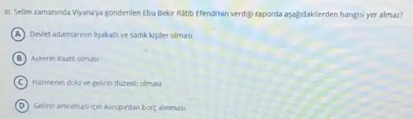 III. Selim zamaninda Viyanaya gonderilen Ebu Bekir Rātib Efendi'nin verdigi raporda aşağidakilerden hangisi yer almaz?
A Devlet adamlarinin liyakati ve sadik kişiler olmasi
B Askerin itaatli olmasi
C Hazinenin dolu ve gelirin duzenli olmasi
D Gelirin artinimasi için Avrupa'dan borç alinmasi