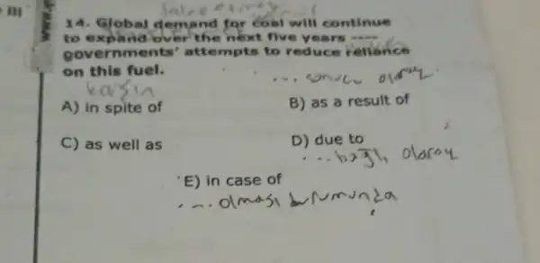 III
14. Global d emand for coal will continue
to expand ov er the next five years 
governments ' attempts to reduce reliance
on this fuel.
__
A) in spite of
B) as a result of
C) as well as
D) due to
'E) in case of