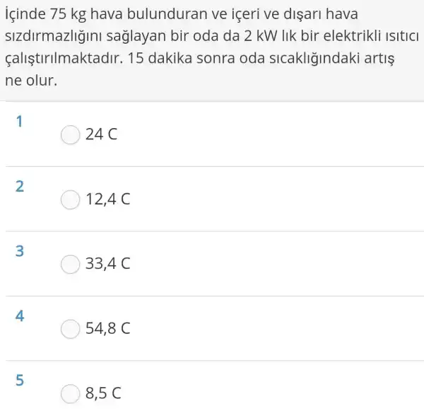 içinde 75 kg hava bulunduran ve içeri ve dişari hava
sizdirmazligini saglayan bir oda da 2 kW lik bir elektrikli ISItICI
(alistirilmaktad r. 15 dakika sonra oda sicakliğindaki artis
ne olur.
1
24C
2
12,4 C
3
33,4 C
4
54,8 C
5
8,5 C