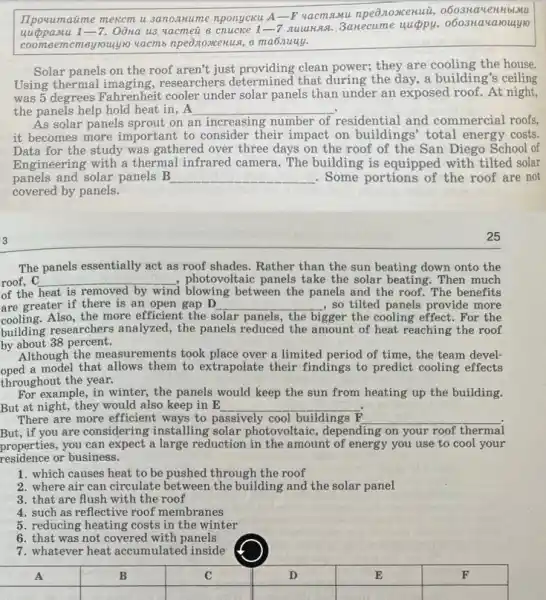 IIpouumaime mexcm u 3anonnume nponyeku A-P vacmamu npe0.10xcenuil,blumu
uuppamu 1-7 Oôna us vacmeu 8 nuuus. 3anecume 10
coome ememeyrouylo vacmb npe8.10xcerus, 8 ma6nuuy.
Solar panels on the roof aren't just clean power; they are the house.
Using thermal imaging , researchers determined that during the day, a building's ceiling
was 5 degrees Fahrenheit cooler under solar panels than under an exposed roof. At night,
the panels help hold heat in, A __
As solar panels sprout on e an increasing number of residential and commercial roofs,
it becomes more important to consider their impact on buildings' total energy costs.
Data for the study was gathered over three days on the roof of the San Diego School of
Engineering with a thermal infrared camera. The building is equipped with tilted solar
panels and solar panels B __ . Some portions of the roof are not
covered by panels.
The panels essentially act as roof shades. Rather than the sun beating down onto the
roof, C __ , photovoltaic panels take the solar beating. Then much
of the heat is removed by wind blowing between the panels and the roof. The benefits
cooling.Also,the more efficient the s solar panels, the bigger the cooling effect .For the
are greater if there is an open gap D __ , so tilted panels provide more
building researchers analyzed , the panels reduced the amount of heat reaching the roof
by about 38 percent.
Although the measurements took place over a limited period of time the team devel-
oped a model that allows them to extrapolate their findings to predict cooling effects
throughout the year.
For example, in winter the panels would keep the sun from heating up the building.
But at night, they would also keep in E __
There are more efficient ways to p passively cool buildings __
But, if you are considering installing solar photovoltaic, depending on your roof thermal
properties, you can expect a large reduction in the amount of energy you use to cool your
residence or business.
1. which causes heat to be pushed through the roof
2. where air can circulate the building and the solar panel
3. that are flush with the roof
4. such as reflective roof membranes
5. reducing heating costs in the winter
6. that was not covered with panels
7. whatever heat accumulated inside