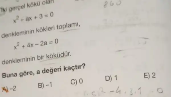 iki gercel koku olan
x^2-ax+3=0
denkleminin kokleri toplami,
x^2+4x-2a=0
denkleminin bir koküdür.
Buna gore a değeri kaçtir?
D) 1
E) 2
-2
B) -1
C) 0