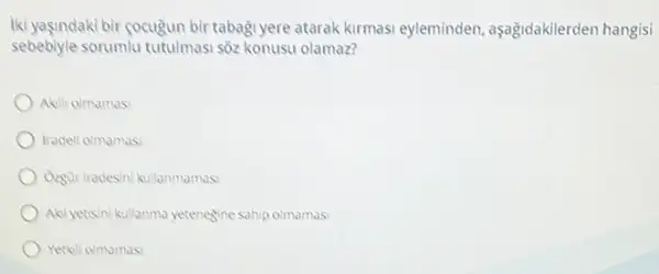 Iki yaşindaki bir gocuğun bir tabaği yere atarak kirmasi eyleminden, aşağidakilerden hangisi
sebebiyle sorumlu tutulmasi sốz konusu olamaz?
Akili olmamas
tradeli olmamas
Ozgür iradesini kullanmamas:
Aci yetisini kullanma yetenegine sahip olmamas
Yetkili olmamas