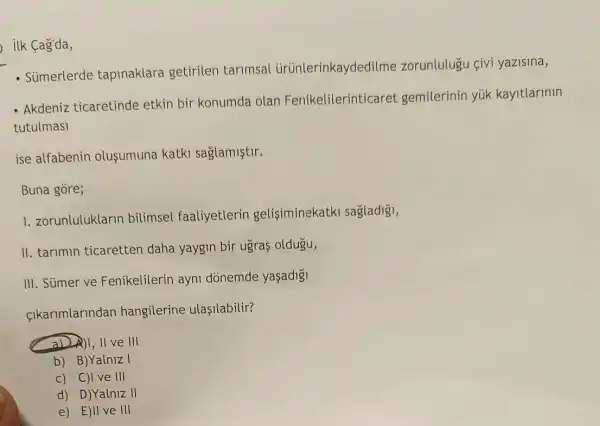 ilk Cag'da,
- Súmerlerde tapinaklara getirilen tarimsal ủrünlerinkaydedi Ime zorunlulugu çivi yazisina,
- Akdeniz ticaretinde etkin bir konumda olan Fenikelilerinticaret gemilerinin yúk kayitlarinin
tutulmasi
ise alfabenin olusumuna katki saglamiştir.
Buna gòre;
1. zorunluluklarin bilimsel faaliyetlerin gelisiminekatki sagladigi,
II. tarimin ticaretten daha yaygin bir ugras oldugu,
III. Sümer ve Fenikelilerin ayni dònemde yaşadig
cikarimlarindan hangilerine ulaşilabilir?
a) A)I, II ve III
b) B)Yalniz I
c) C)I ve III
d) D)Yalniz II
e) E)II ve III