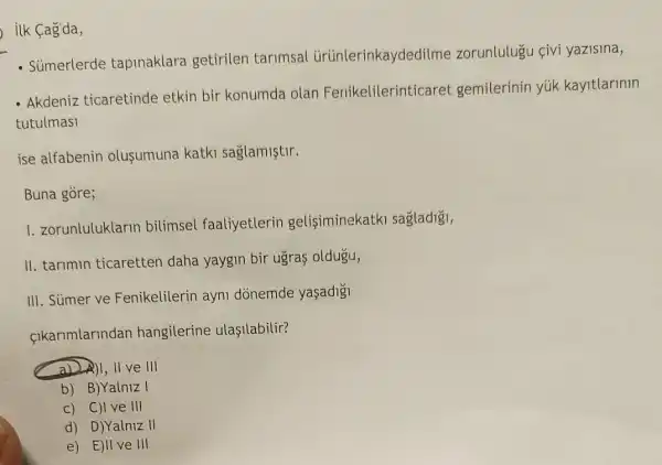 ilk Cag'da,
- Súmerlerde tapinaklara getirilen tarimsal ürünlerinkaydedilme zorunlulugu çivi yazisina,
- Akdeniz ticaretinde etkin bir konumda olan Fenikelilerinticaret gemilerinin yúk kayitlarinin
tutulmasi
ise alfabenin olusumuna katki saglamiştir.
Buna gòre;
1. zorunluluklarin bilimsel faaliyetlerin gelisiminekatki sagladigi,
II. tarimin ticaretten daha yaygin bir ugras oldugu,
III. Sümer ve Fenikelilerin ayni dònemde yaşadigi
cikarimlarindan hangilerine ulasilabilir?
II ve III
b) B)Yalniz I
c) C)I ve III
d) D)Yalniz II
e) E)II ve III