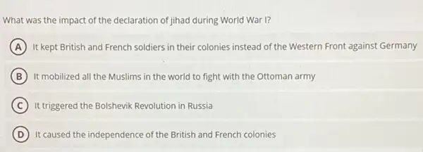 What was the impact of the declaration of jihad during World War I?
A It kept British and French soldiers in their colonies instead of the Western Front against Germany
B It mobilized all the Muslims in the world to fight with the Ottoman army
C It triggered the Bolshevik Revolution in Russia
D It caused the independence of the British and French colonies