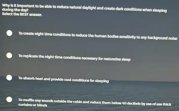 Why is it important to be able to reduce natural dayllight and create dark conditions when sleeping
during the day?
Select the BEST answer.
To create night time conditions to reduce the human bodiessensitivity to any background noise
To replicate the night time conditions necessary for restorative sleep
Toabsorbhe heat and provide
cool conditions for sleeping
To muffle any sounds outside the cabin and
reduce them below 40 decibels by use of use thick
curtains or blinds