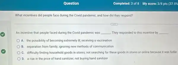 What incentives did people face during the Covid pandemic, and how did they respond?
An incentive that people faced during the Covid pandemic was __ They responded to this incentive by __
A. the possibility of becoming extremely ill; receiving a vaccination
B. separation from family;ignoring new methods of communication
C. difficulty finding household goods in stores; not searching for these goods in stores or online because it was futile
D. a rise in the price of hand sanitizer, not buying hand sanitizer