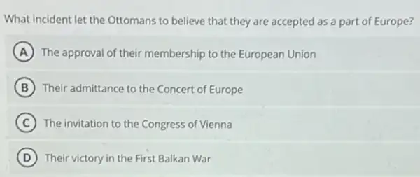 What incident let the Ottomans to believe that they are accepted as a part of Europe?
A The approval of their membership to the European Union
B Their admittance to the Concert of Europe
C The invitation to the Congress of Vienna
D Their victory in the First Balkan War