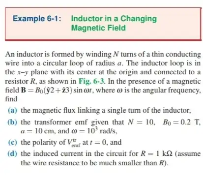 An inductor is formed by winding N turns of a thin conducting
wire into a circular loop of radius a . The inductor loop is in
the x-y plane with its center at the origin and connected to a
resistor R, as shown in Fig. 6-3. In the presence of a magnetic
field B=B_(0)(hat (y)2+hat (z)3)sinomega t where a is the angular frequency,
find
(a) the magnetic flux linking a single turn of the inductor,
(b) the transformer emf given that N=10, B_(0)=0.2T,
a=10cm and omega =10^3rad/s
(c) the polarity of V_(cmf)^tr at t=0 and
(d) the induced current in the circuit for R=1kOmega  (assume
the wire resistance to be much smaller than R)