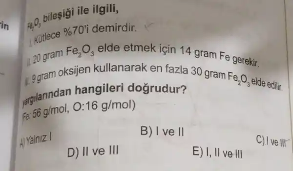 in
Fe_(2)O_(3)
bileşigi ile ilgili,
Kütlece
% 70' demirdir.
11.20 gram
Fe_(2)O_(3) elde etmek için 14 gram Fe gerekir.
ii. ggram oksijen kullanarak en fazla 30 gram
Fe_(2)O_(3)
elde edilir.
vargilarindan hangileri dogrudur?
Fe
56g/mol,O:16g/mol
B) I ve ll
A) Yalniz I
D) 11 ve 111
E) I, II ve III
C) Ive III