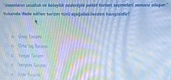 "insanlarun ucuzluk ve kolaylik nedeniyle paket turlan seçmeleri sonucu olusur."
Yukarida ifade edilen turizm türu aşagidakilerden hangisidir?
a. Grup Turizmi
b. Orta Yas Turizmi
c. Sosyal Turizm
d. Yetişkin Turizmi
e. Kitle Turizmi