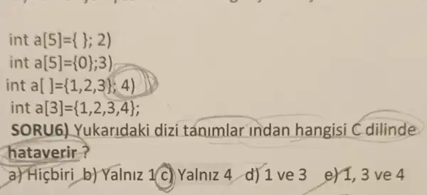 int a[5]= 3;2 
int a[5]= 0 ;3)
inta[ ]= 1,2,3 ;4)
int a[3]= 1,2,3,4 
SOR U6) Yukaridaki dizi tánimlar indan hangisi Cdilinde
hataverir?
a) Hicbiri b) Yalniz 1(c)Yalniz 4 d) 1 ve 3 er1,3ve 4