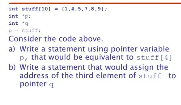 int stuff[10] =(1,4,5 ,7,8,9);
int *p;
int *q
p=stuff
Consider the code above.
a) Write a statem ent using pointer variable
p, that would be equivalent to s tuffl 4]
b) Write a statement that would assign the
address of the third element of s tuff to
pointer q