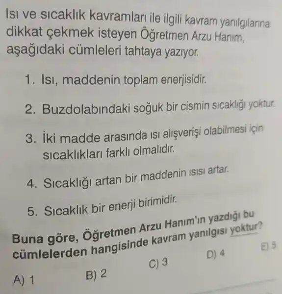 Isive slcaklik kavramlari ile ilgili kavram yanilgilarina
dikkat cekmek isteyen Ogretmen Arzu Hanim,
asagidaki cúmleleri tahtaya yaziyor.
1. Isi, m addenin toplam enerjisidir.
2. Bu zdolabin daki soguk bir cismin sicakligi yoktur.
3. iki madde arasinda ISI allsverişi olabilmesi için
sicakliklari farkli olmalidir.
4. Sicaklig artan bir maddenin ISISI artar.
5. Sicaklik bir enerji birimidir.
Bung gare, Garetmen Arzu Hanim in yazdigi bu
cúmlelerden hangisind kavram yanilgisi yoktur?
E) 5
A) 1
B) 2
C) 3
D) 4