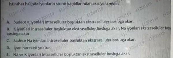 Istirahat halinde lyonlarin sizinti kaoallarindan akis yolu nedir?
A. Sadece Klyonlar intraselluler bosluktan ekstraselluler bosluga akar.
B. Kiyonlar intraselluler bosluktan ekstraselluler bosluga akar, Na lyonlari ekstraselluler bos
bosluga akar.
C. Sadece Na iyonlari intraselluler bosluktan ekstraselluler bosluga akar.
D. lyon hareketi yoktur.
E. Nave K iyonlari intraselluler bosluktan ekstraselluler bosluga akar.