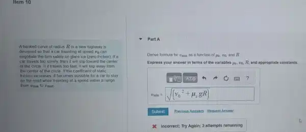 Item 10
A banked curve of radius R in a new highway is
designed so that a car traveling at speed vo can
negotiate the turn safely on glare ice (zero friction). If a
car travels too slowly.then it will slip toward the center
of the circle. If it travels too fast, it will slip away from
the center of the circle. If the coefficient of static
friction increases, it becomes possible for a car to stay
on the road while traveling at a speed within a range
from Umin to Umax
Part A
Derive formula for v_(min) as a function of mu _(s),v_(0) and R
Express your answer in terms of the variables mu _(5),v_(0),R and appropriate constants.
sqrt [0](square ) A2p
?
v_(min)=sqrt ((v_(0)^2+mu _(s)gR))