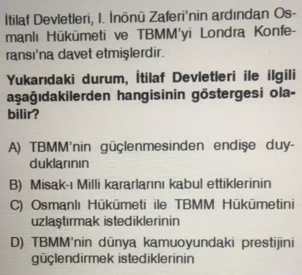 itilaf Devletleri , I. inônü Z aferi'nin ardindan Os-
manll Hukumeti ve TBMM'yi Londra Konfe-
ransi'na davet etmişlerdir.
Yukarida ki durum . Itilaf De ille ilgili
asag Idakilerdel n hangisinin góstergesi ola-
billir?
A) TBMM'nin güclenn lesinden endis e duy-
duklarinin
B) Misak-1 Milli kararlarini kabul etti klerinin
C) Osmanll Hukumeti ile T BMM Hükümetini
uzlastirmak istediklerinin
D) TBMM'nin dünya kamuoyundaki prestijini
güclendir diklerinin