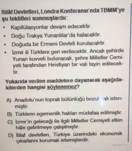 itilân Devletleri , Londra Konferansi'n da TBMM'ye
su teklifleri sunmuşlardir:
Kapi tülasyonlar devam edecektir.
Doğu Trakya Yunanlilar'da kalacaktir.
Doguda bir Ermeni Devleti kurulacaktir.
|zmir ili Türklere geri verilecektir .Ancak sehirde
Yunan kuweti bulunacak , sehre Milletler Cemi-
yeti tarafindan Hiristiyan bir vali tayin edilecek-
tir.
Yukarida verilen maddelere dayanarak aşagida-
kilerden hangisi sovlenemez?
A)Anadolu'nun toprak bütünlugu bozul ak isten-
mistir.
B) Türklerin egemenlik haklan mudafaa edilmiştir
C) Izmir'in gelecegi ile ilgili Milletler Cemiyeti etkin
hâle getirilmeye calisilmiştir.
D) itilaf devletleri , Turkiye uzerindeki ekonomik
cikarlarin korumak istemişlerdir.