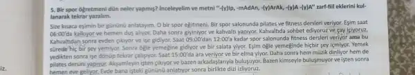 iz.
5. Bir spor ogretmeni dün neler yapmis?inceleyelim ve metni "-(y)Ip, -mAdAn,-(y)ArAk, -(y)A -(y)A"zarf-fiil eklerini kul-
lanarak tekrar yazalim.
Size kisaca eşimin bir gününü anlatayim. O bir spor egitmeni. Bir spor salonunda pilates ve fitness dersleri veriyor. Eşim saat
06:00'da kalkiyor ve hemen dus aliyor.Daha sonra ve kahvalth yapiyor.Kahvaltida sohbet ediyoruz ve cay iciyoruz.
Kahvaltidan sonra evden gikiyor ve ise gidiyor. Saat 09:00'dan 12:00'a kadar spor salonunda fitness dersleri veriyor ama bu
sürede hiç bir sey yemiyor. Sonra ogle yemegine gidiyor ve bir salata yiyor. Esim ogle yemeginde hiçbir sey içmiyor.Yemek
yedikten sonra işe dònüp tekrar calisiyor. Saat 15:00'da ara veriyor ve bir elma yiyor.Daha sonra hem müzik dinliyor hem de
pilates dersini yapiyor. Aksamleyin işten gikiyor ve bazen arkadaşlariyla bulusuyor. Bazen kimseyle bulusmuyor ve isten sonra
hemen eve geliyor.Evde bana işteki gũnünü anlatiyor sonra birlikte dizi izliyoruz.