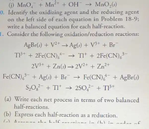 (j) MnO_(4)^-+Mn^2++OH^-arrow MnO_(2)(s)
0. Identify the oxidizing agent and the reducing agent
on the left side of each equation in Problem 18-9;
write a balanced equation for each half-reaction.
1. Consider the following oxidation/reduct ion reactions:
AgBr(s)+V^2+arrow Ag(s)+V^3++Br^-
TI^3++2Fe(CN)_(6)^4-arrow TI^++2Fe(CN)_(6)^3-
2V^3++Zn(s)arrow 2V^2++Zn^2+
Fe(CN)_(6)^3-+Ag(s)+Br^-arrow Fe(CN)_(6)^4-+AgBr(s)
S_(2)O_(8)^2-+Tl^+arrow 2SO_(4)^2-+Tl^3+
(a) Write each net process in terms of two balanced
(b) Express each half -reaction as a reduction.
(-) A. __ the half. __ in (h)