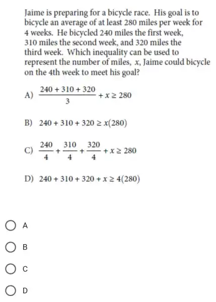 Jaime is preparing for a bicycle race . His goal is to
bicycle an average of at least 280 miles per week for
4 weeks. He bicycled 240 miles the first week,
310 miles the second week , and 320 miles the
third week.. Which inequality can be used to
represent the number of miles,x Jaime could bicycle
on the 4th week to meet his goal?
(240+310+320)/(3)+xgeqslant 280
B) 240+310+320geqslant x(280)
C) (240)/(4)+(310)/(4)+(320)/(4)+xgeqslant 280
D) 240+310+320+xgeqslant 4(280)
A
B
C
D
