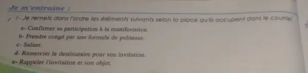 Je m'entraine :
r 1-Je remets dans l'ordre les éléments suivants selon la place quills occupent dans le courriel.
a-Confirmer sa participation à la manifestation.
b- Prendre congé par une formule de politesse.
c-Saluer.
d- Remercier le destinataire pour son invitation.
e-Rappeler l'invitation et son objet.