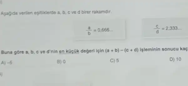 jj
Asagida verilen eşitiklerde a b,cved birer rakamdir.
(a)/(b)=0,666ldots 
(c)/(d)=2,333ldots 
Buna gore a, b c ve d'nin en küçük değeri lçin (a+b)-(c+d) isleminin sonucu kaç
A) -5
B) 0
C) 5
D) 10
j