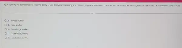 A job opening for someone who "has the ability to use analytical reasoning and relevant judgment to address customer service issues, as well as generate new ideas," would be best filled by a(n)
__
A. hourly worker
B. data worker
C. knowledge worker
D. business function
E. production worker