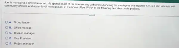 Joel is managing a sink hole repair, He spends most of his time working with and supervising the employees who report to him, but also interacts with
community officials and upper-level management at the home office. Which of the following describes Jool's position?
A. Group leader
B. Office manager
C. Division manager
D. Vice President
E. Project manager