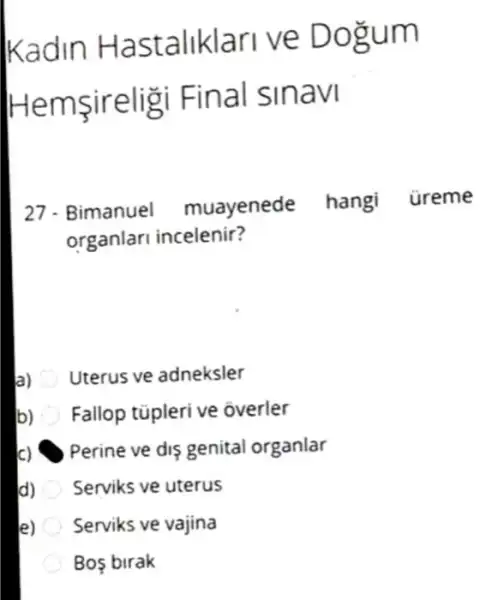 Kadin H astaliklari ve Dogum
Hems ireligi Fina I smavl
27. Bimanuel muayenede hangi üreme
organlari incelenir?
a) Uterus ve adneksler
b) Fallop tüpleri ve overler
Perine ve dis genital organlar
d) Serviks ve uterus
e) Serviks ve vajina
Bo birak