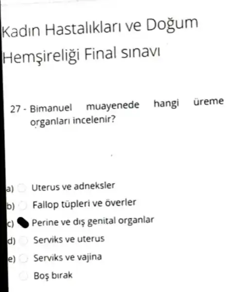 Kadin Hastaliklari ve D gum
Hen nsireligi Final sinavi
27. Bimanuel muayenede hangi üreme
organlari incelenir?
a) Uterus ve adneksler
b) Fallop tüpleri ve overler
c) Perine ve dis genital organlar
d) Serviks ve uterus
e) Serviks ve vajina
Bos birak