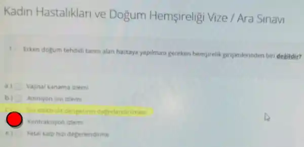 Kadin Hastaliklari ve Dogum Hemsireligi Vize / Ara Sinavi
1. Erken dogum tehdid tanisi alan hastaya yapilmas:gereken hempirelik gingimerinden biri degildir?
a) Vajinal kanama izlem
b) Amniyon sivi iziemi
Sin elektrolit dengesinin degerlendirilmesi
Kontraksiyon izlem
Fetal kalphin degerlendirme