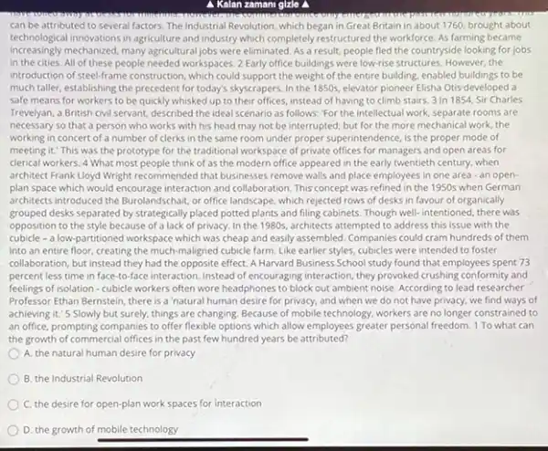 Kalan zamani glzle a
can be attributed to several factors. The Industrial Revolution, which began in Great Britain in about 1760, brought about
technological innovations in agriculture and industry which completely restructured the workforce. As farming became
increasingly mechanized, many agricultural jobs were eliminated. As a result, people fled the countryside looking for jobs
in the cities. All of these people needed workspaces. 2 Early office buildings were low-rise structures. However the
introduction of steel-frame construction , which could support the weight of the entire building, enabled buildings to be
much taller, establishing the precedent for today's skyscrapers In the 1850s, elevator pioneer Elisha Otis-developed a
safe means for workers to be quickly whisked up to their offices.instead of having to climb stairs. 3 In 1854 Sir Charles
Trevelyan, a British civil servant, described the ideal scenario as follows: "For the intellectual work, separate rooms are
necessary so that a person who works with his head may not be interrupted; but for the more mechanical work the
working in concert of a number of clerks in the same room under proper superintendence, is the proper mode of
meeting it." This was the prototype for the traditional workspace of private offices for managers and open areas for
derical workers. 4 What most people think of as the modern office appeared in the early twentieth century, when
architect Frank Lloyd Wright recommended that businesses remove walls and place employees in one area -an open-
plan space which would interaction and collaboration. This concept was refined in the 1950s when German
architects introduced the Burolandschair or office landscape, which rejected rows of desks in favour of organically
grouped desks separated by strategically placed potted plants and filling cabinets. Though well-intentioned, there was
opposition to the style because of a lack of privacy. In the 1980s, architects attempted to address this issue with the
cubicle - a low-partitioned workspace which was cheap and easily assembled Companies could cram hundreds of them
into an entire floor creating the much-maligned cubicle farm. Like earlier styles, cubicles were intended to foster
collaboration, but instead they had the opposite effect A Harvard Business School study found that employees spent 73
percent less time in face-to-face interaction. Instead of encouraging interaction, they provoked crushing conformity and
feelings of isolation-cubicle workers often wore headphone to block out ambient noise. According to lead researcher
Professor Ethan Bernstein, there is a 'natural human desire for privacy, and when we do not have privacy, we find ways of
achieving it.'5 Slowly but surely, things are changing. Because of mobile technology, workers are no longer constrained to
an office, prompting companies to offer flexible options which allow employees greater personal freedom. 1 To what can
the growth of commercial offices in the past few hundred years be attributed?
A. the natural human desire for privacy
B. the Industrial Revolution
C. the desire for open-plan work spaces for interaction
D. the growth of mobile technology