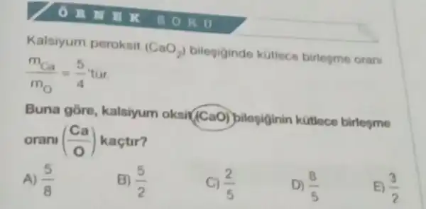 Kalsiyum peroksit
(CaO_(2)) bilegiginde kutlece birlegme orani
(m_(Ca))/(m_(O))=(5)/(4)tacute (u)r
Buna gore, kalsiyum oksi(CaO) bilosiginin kitiece birlesme
oran ((Ca)/(0)) kaçtir?
A) (5)/(8)
B) (5)/(2)
C) (2)/(5)
D) (8)/(5)
(3)/(2)