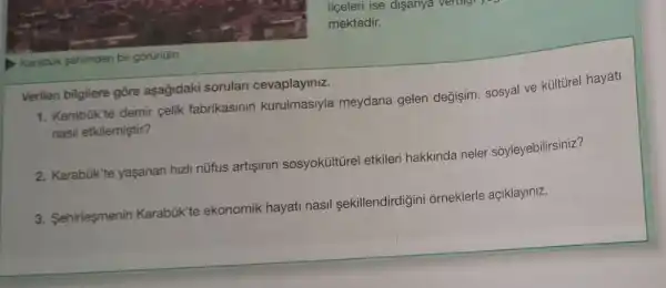 Karabuk sehrinden bir gōrünüm
Verilen bilgilere gōre aşağidaki sorular cevaplayiniz.
1. Karabük'te demir celik fabrikasinin kurulmasiyla meydana gelen değişim, sosyal ve kültürel hayati
nasil etkilemiştir?
2. Karabúk'te yaşanan hizli nüfus artişinin sosyoküItürel etkileri hakkinda neler sôyleyebilirsiniz?
3. Sehirleşmenin Karabük'te ekonomik hayati nasil sekillendirdigini orneklerle açiklayiniz.