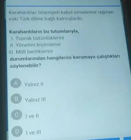 Karahanhlar, Islamiyeti kabul etmelerine ragmen
eski Türk diline bagli kalmişlardir.
Karahanlilarin bu tutumlariyla,
1. Toprak bútunluklerini
II. Yonetim bicimlerini
III. Milli benliklerini
durumlarindan hangilerini korumaya caliştiklari
soylenebilir?
A Yalniz II
B Yalniz III
C )
Ive II
D I ve III D