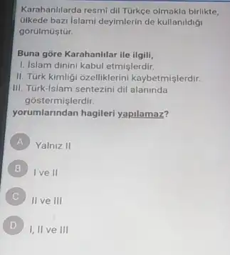 Karahanilarda resmi dil Tùrkce olmakla birlikte,
bazi Islami deyimlerin de kullanildigi
gorúlmustür.
Buna gore Karahanlilar ile ilgili,
1. Islam dinini kabul etmislerdir.
II. Türk kimligi ozelliklerini kaybetmişlerdir.
III. Túrk-Islam sentezini dil alaninda
gostermişlerdir.
yorumlarindan hagileri yapilamaz?
A Yalniz II
B Ive II
II ve III
D
I, II ve III