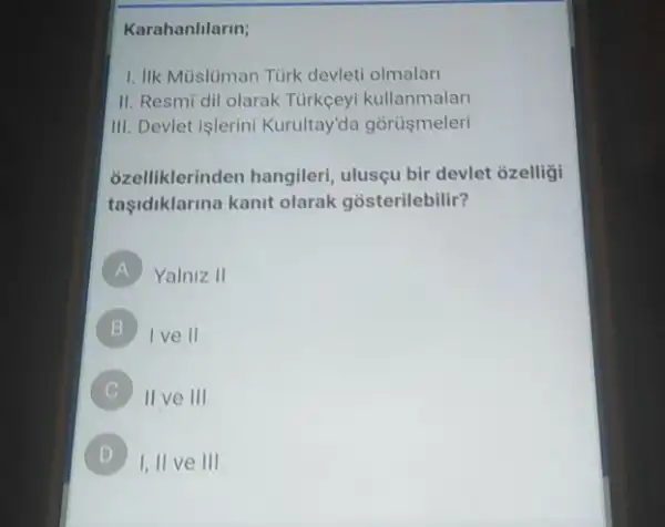 Karahanlilarin;
1. IIk Mùslüman Tùrk devleti olmalar
II. Resmi dil olarak Tùrkceyi kullanmalari
III. Devlet islerini Kurultay'da gorüşmeleri
; zelliklerinden hangileri ulusçu bir devlet ozelligi
taşidiklarina kanit olarak gosterilebilir?
A Yalniz II
B I ve II
II ve III
D
I,II ve III D