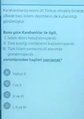 Karahanllarda resmidi Turke olmakla birlikte
ulkede ban Islami deyimlerin de kullanidig
górulmustur
Buna gore Karahanllar ile ilgili
1. Islam dinini kabul etmisterdir.
II. Turk kimbigi orelliklerin kaybetmisterdir
III. Turklslam senterini dil alaninda
gostermislerdit
yorumlanndan hagileri yapilamaz?
A Yalnuz II
Ive II
C II ve III
D III ve III