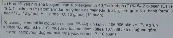 a) Karanfil yağinin ana bileşeni olan X bileşiginin %  40,7'si karbon (C)%  54,2 oksijen (O)
ve
% 5,1'i hidrojen (H) atomlarindan meydana gelmektedir . Bu bilgilere gore X'in basit formúlü
nedir? (C:12g/mol,H:1g/mol,O:16g/mol) (10 puan)
b) Gümùş elementi iki izotoptan olusur. (}^107_(47)Ag "ün kütlesi 106,906 akb ve ()^109_{47)Ag un
kütlesi 108,905akb'dir
Gümuşún ortalama atom kütlesi 107,868 akb olduguna gore
(}^107_{47)Ag izotopunun dogada bulunma yuzdesi nedir? (10 puan)